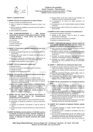 Caderno de questões
Direito Tributário – Série Resumo
Como se preparar para o exame de ordem – 1ª fase
Autores: Robinson Sakiyama Barreirinhas
9
Capítulo 4 – Legislação tributária
1. (OAB/SP 124) Cabe à lei complementar em matéria tributária:
a) instituir os tributos de competência da União.
b) instituir os tributos de competência concorrente da União e dos
Estados.
c) instituir os tributos de competência concorrente entre dois Estados ou
entre dois Municípios.
d) instituir empréstimos compulsórios.
2. (OAB AL/BA/CE/PE/PB/PI/SE/RN 2.° – 2004) Havendo
necessidade de alteração de disposições previstas no Código
Tributário Nacional, é correto afirmar que deverão ser
veiculadas por meio de:
a) Lei Ordinária.
b) Lei Complementar.
c) Emenda Constitucional.
d) Decreto Legislativo.
3. (OAB/SP 111) Está sujeita à disciplina específica por meio de lei
complementar a
a) concessão de isenção de pagamento dos impostos de competência da
União Federal.
b) instituição, pela União Federal, de impostos não discriminados na
Constituição Federal.
c) majoração de alíquota das contribuições para o financiamento da
seguridade social previstas no art. 195 da Constituição Federal.
d) instituição de taxas baseadas no poder de polícia.
4. (OAB/SP 115) A lei complementar é exigida para
a) majoração de tributo.
b) criação de contribuição de intervenção no domínio econômico.
c) revogação de isenção.
d) instituição de empréstimos compulsórios.
5. (OAB/SP 116) A partir da promulgação da Emenda Constitucional
32/2001, as medidas provisórias
a) não podem instituir ou majorar tributos, em nenhuma hipótese.
b) podem instituir impostos ou aumentar as alíquotas previstas em lei,
desde que a respectiva cobrança só tenha lugar no exercício
seguinte ao da sua conversão em lei.
c) podem instituir ou majorar impostos, desde que a respectiva cobrança
tenha lugar apenas no exercício seguinte ao da sua edição e que
sejam convertidas em lei no prazo máximo de 60 (sessenta) dias.
d) podem aumentar a alíquota de quaisquer impostos ou contribuições,
para serem cobrados imediatamente, excluindo-se apenas os
impostos de competência dos Estados.
6. (OAB/SP 118) Com relação aos impostos discriminados na
Constituição Federal, precisam ser necessariamente
disciplinados por lei complementar
a) o fato gerador, a base de cálculo e o prazo de recolhimento do tributo.
b) o fato gerador, a definição de contribuinte e o prazo de recolhimento
do tributo.
c) a definição de contribuinte, o fato gerador e a base de cálculo do
tributo.
d) o aumento de alíquota, o prazo de recolhimento e a base de cálculo do
tributo.
7. (OAB/SP 120) Medida provisória editada em 10.04.2003 aumentou
as alíquotas do Imposto de Renda, mantendo inalteradas as
faixas de rendimento sobre as quais se dá a incidência do
imposto. A majoração de alíquotas promovida pela medida
provisória
a) produzirá efeitos em 90 dias a contar de sua publicação, em
obediência ao princípio da anterioridade mitigada.
b) é inconstitucional, por tratar-se de matéria reservada a lei
complementar.
c) é inconstitucional, por ser a matéria tributária vedada às medidas
provisórias.
d) produzirá efeitos a partir de 2004 se for convertida em lei até o
término de 2003.
8. (OAB/SP 121) Não é matéria reservada à lei complementar a
a) instituição de empréstimos compulsórios.
b) definição de fato gerador e base de cálculo de impostos
discriminados na Constituição.
c) criação de impostos não previstos na Constituição.
d) instituição de contribuição de melhoria.
9. (OAB/MT 3 2003) Quais dos seguintes impostos poderão ter
suas alíquotas alteradas pelo Poder Executivo, desde que
atendidas as condições e os limites estabelecidos em lei:
a) renda e proventos de qualquer natureza, importação de produtos
estrangeiros e produtos industrializados;
b) exportação de produtos nacionais ou nacionalizados, propriedade
de veículos automotores e propriedade rural em atendimento a
função social;
c) importação de produtos estrangeiros, exportação de produtos
nacionais ou nacionalizados e produtos industrializados;
d) exportação de produtos industrializados e semi-elaborados,
transmissão inter vivos e prestação de serviço de comunicação
internacional.
10. (OAB/PI 1.ª – 2004) Cabe à lei complementar dispor sobre
a) a fixação das alíquotas máximas do Imposto sobre a transmissão
causa mortis e doação, de quaisquer bens ou direitos.
b) a definição das infrações tributárias relativamente ao Imposto de
Renda.
c) conflitos de competência, em matéria tributária, entre a União, os
Estados, o Distrito Federal e os Municípios.
d) as isenções, reduções de base de cálculo, anistias ou remissões do
Imposto sobre Operações de Crédito, Câmbio e Seguro, ou
relativas a Títulos ou Valores Mobiliários.
11. (OAB/SP 123) As microempresas e as empresas de pequeno
porte:
a) poderão ter regimes diferenciados de tributação na União, no
Estado e no Município, mas não será possível a unificação de
todos os tributos num regime único de arrecadação, em virtude do
regime federativo.
b) podem optar por um regime único de arrecadação dos impostos e
contribuições da União, dos Estados, do Distrito Federal e dos
Municípios, na forma que dispuser a lei complementar.
c) sendo seu faturamento enquadrado nas hipóteses em que cabe a
tributação pelo lucro presumido, não podem optar por calcular seu
imposto de renda com base no lucro real.
d) seu regime tributário diferenciado está condicionado a que sejam
organizadas na forma de cooperativas empresariais.
12. (OAB/SP 123) A propósito da legislação tributária, pode-se
dizer que:
a) é expressão empregada no Código Tributário Nacional como
sinônimo de lei tributária.
b) sua observância exclui a imposição de penalidades, mas não a
cobrança de juros.
c) inclui as normas complementares das leis, dos tratados e das
convenções internacionais e dos decretos, tais como as práticas
reiteradamente observadas pelas autoridades administrativas.
d) salvo disposição em contrário, entra em vigor 45 dias contados de
 