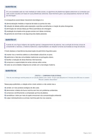 QUESTÃO 06
Em uma sociedade cada vez mais mediada por redes sociais, os algoritmos de plataformas digitais selecionam os conteúdos que
cada usuário visualiza com base em suas preferências anteriores. Esse fenômeno gera o que pesquisadores chamam de "bolha
de informação".
A consequência social desse mecanismo tecnológico é a:
A) democratização imediata e imparcial de todos os pontos de vista.
B) redução do debate público pela exposição a opiniões semelhantes e criação de polos divergentes.
C) eliminação de notícias falsas por filtros automáticos de checagem.
D) ampliação da empatia entre grupos sociais com ideias contrárias.
E) garantia do anonimato e da segurança dos dados pessoais.
QUESTÃO 07
A perda de uma língua indígena não significa apenas o desaparecimento de palavras, mas a extinção de formas únicas de
compreender a natureza, a medicina tradicional, a espiritualidade e as relações humanas acumuladas ao longo de séculos.
O texto destaca a importância da preservação do patrimônio linguístico para:
A) manter viva a memória coletiva e a diversidade cultural de um povo.
B) padronizar a fala das comunidades tradicionais ao português urbano.
C) facilitar a tradução de obras literárias internacionais.
D) comprovar a superioridade de certas culturas sobre outras.
E) isolar as comunidades indígenas do contato com a tecnologia moderna.
QUESTÃO 08
[TEXTO I — CAMPANHA PUBLICITÁRIA]
Foto de uma tartaruga marinha presa em um canudo plástico com o texto: "O que você descarta em 5 minutos dura 500 anos no oceano.
Recuse o plástico descartável."
Nessa peça publicitária, a relação entre o texto verbal e o não verbal visa a:
A) vender um novo produto ecológico de alto custo.
B) demonstrar a beleza da fauna marinha sem foco em problemas ambientais.
C) comprovar cientificamente a composição química do plástico.
D) sensibilizar o leitor por meio do apelo emocional e da conscientização ambiental.
E) culpar individualmente os animais marinhos pelo lixo nos oceanos.
CADERNO DE QUESTÕES — LINGUAGENS E SUAS TECNOLOGIAS Página 3 de 6
 