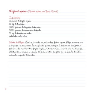 Feijão-tropeiro (Receita cedida por João Rural)
    Ingredientes:
     pratos de feijão cozido
    ½ kg de toucinho
    00 gramas de lingüiça defumada
    00 gramas de carne-seca desfiada
    ½ kg de farinha de milho
    cebolinha, sal e alho

    Modo de Fazer: Corte o toucinho em pedacinhos, frite e separe. Faça o mesmo com
    a lingüiça e a carne-seca. Numa panela grossa, coloque  colheres de óleo, frite o
    sal com alho e acrescente o feijão cozido. Adicione, então, a carne-seca e a lingüiça.
    Misture bem, coloque um pouco de cheiro-verde e complete com a farinha de milho,
    deixando em ponto de farofa.




8
 