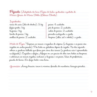 Ingredientes:
carne de vaca (chã-de-dentro): ½ kg
feijão-preto: 1 kg
lingüiça: 1 kg
lombo de porco: 1 kg
                                                         d
Feijoada (Adaptada do livro Fogão de lenha: quitandas e quitutes de
Minas Gerais, de Maria Stella Libânio Christo)

                                         paios: 4 unidades
                                         pés de porco:  unidades
                                         rabos de porco:  unidades
                                         pimenta-malagueta: a gosto
orelhas de porco:  unidades             tempero (alho, sal e cebola): a gosto

Modo de Fazer: Temperar as carnes e cozinhar de véspera (a lingüiça e os paios são
cozidos em outra panela). Pôr tudo na geladeira depois de cozido. No dia seguinte:
retirar a gordura talhada que ficou por cima das carnes (a gordura não é aproveitada
na feijoada). Cozinhar o feijão. Afogar em um pouco de óleo com todos os temperos
e adicionar as carnes cozidas, inclusive a lingüiça e os paios. Usar de preferência
panela de barro. Em fogo lento: meia hora.

Guarnição: Arroz branco; couve à mineira; farinha de mandioca; laranjas picadas.




                                                                                       9
 