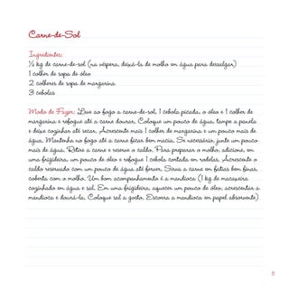 Carne-de-Sol
Ingredientes:                                             d
½ kg de carne-de-sol (na véspera, deixá-la de molho em água para dessalgar)
1 colher de sopa de óleo
 colheres de sopa de margarina
3 cebolas

Modo de Fazer: Leve ao fogo a carne-de-sol, 1 cebola picada, o óleo e 1 colher de
margarina e refogue até a carne dourar. Coloque um pouco de água, tampe a panela
e deixe cozinhar até secar. Acrescente mais 1 colher de margarina e um pouco mais de
água. Mantenha no fogo até a carne ficar bem macia. Se necessário, junte um pouco
mais de água. Retire a carne e reserve o caldo. Para preparar o molho, adicione, em
uma frigideira, um pouco de óleo e refogue 1 cebola cortada em rodelas. Acrescente o
caldo reservado com um pouco de água até ferver. Sirva a carne em fatias bem finas,
coberta com o molho. Um bom acompanhamento é a mandioca (1 kg de macaxeira
cozinhado em água e sal. Em uma frigideira, aquecer um pouco de óleo, acrescentar a
mandioca e dourá-la. Coloque sal a gosto. Escorra a mandioca em papel absorvente)




                                                                                       11
 