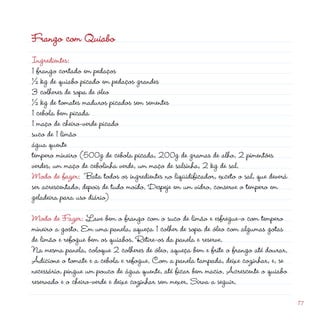 Frango com Quiabo
Ingredientes:
1 frango cortado em pedaços
½ kg de quiabo picado em pedaços grandes
3 colheres de sopa de óleo
½ kg de tomates maduros picados sem sementes
1 cebola bem picada
                                                          d
1 maço de cheiro-verde picado
suco de 1 limão
água quente
tempero mineiro (500g de cebola picada, 00g de gramas de alho,  pimentões
verdes, um maço de cebolinha verde, um maço de salsinha,  kg de sal.
Modo de fazer: Bata todos os ingredientes no liqüidificador, exceto o sal, que deverá
ser acrescentado, depois de tudo moído. Despeje em um vidro, conserve o tempero em
geladeira para uso diário)

Modo de Fazer: Lave bem o frango com o suco de limão e esfregue-o com tempero
mineiro a gosto. Em uma panela, aqueça 1 colher de sopa de óleo com algumas gotas
de limão e refogue bem os quiabos. Retire-os da panela e reserve.
Na mesma panela, coloque  colheres de óleo, aqueça bem e frite o frango até dourar.
Adicione o tomate e a cebola e refogue. Com a panela tampada, deixe cozinhar, e, se
necessário, pingue um pouco de água quente, até ficar bem macio. Acrescente o quiabo
reservado e o cheiro-verde e deixe cozinhar sem mexer. Sirva a seguir.

                                                                                        17
 