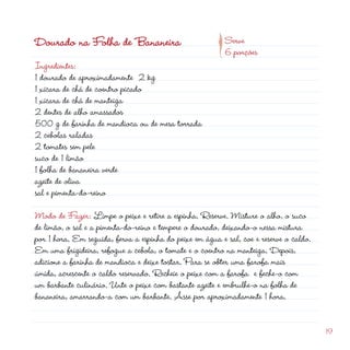 d
                                                     p
Dourado na Folha de Bananeira                              Serve
                                                           6 porções
Ingredientes:
1 dourado de aproximadamente  kg
1 xícara de chá de coentro picado
1 xícara de chá de manteiga
 dentes de alho amassados
500 g de farinha de mandioca ou de mesa torrada
 cebolas raladas
 tomates sem pele
suco de 1 limão
1 folha de bananeira verde
azeite de oliva
sal e pimenta-do-reino

Modo de Fazer: Limpe o peixe e retire a espinha. Reserve. Misture o alho, o suco
de limão, o sal e a pimenta-do-reino e tempere o dourado, deixando-o nessa mistura
por 1 hora. Em seguida, ferva a espinha do peixe em água e sal, coe e reserve o caldo.
Em uma frigideira, refogue a cebola, o tomate e o coentro na manteiga. Depois,
adicione a farinha de mandioca e deixe tostar. Para se obter uma farofa mais
úmida, acrescente o caldo reservado. Recheie o peixe com a farofa e feche-o com
um barbante culinário. Unte o peixe com bastante azeite e embrulhe-o na folha de
bananeira, amarrando-a com um barbante. Asse por aproximadamente 1 hora.


                                                                                         19
 