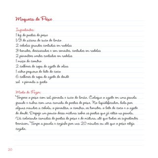 Moqueca de Peixe
     Ingredientes:
     1 kg de postas de peixe
     1/3 de xícara de suco de limão
      cebolas grandes cortadas em rodelas
     3 tomates, descascados e sem sementes, cortados em rodelas
      pimentões verdes cortados em rodelas
     1 maço de coentro
      colheres de sopa de azeite de oliva
     1 vidro pequeno de leite de coco
     6 colheres de sopa de azeite de dendê
     sal e pimenta a gosto

     Modo de Fazer:
     Tempere o peixe com sal, pimenta e suco de limão. Coloque o azeite em uma panela
     grande e cubra com uma camada de postas de peixe. No liqüidificador, bata por
     alguns minutos a cebola, o pimentão, o coentro, os tomates, o leite de coco e o azeite
     de dendê. Despeje um pouco dessa mistura sobre as postas que já estão na panela.
     Vá colocando camadas de postas de peixe e de mistura, até que todos os ingredientes
     terminem. Tampe a panela e cozinhe por uns 0 minutos ou até que o peixe esteja
     cozido.



0
 