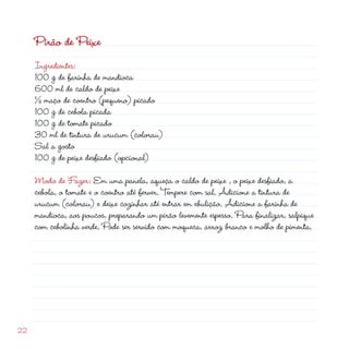Pirão de Peixe
     Ingredientes:
     100 g de farinha de mandioca
     600 ml de caldo de peixe
     ½ maço de coentro (pequeno) picado
     100 g de cebola picada
     100 g de tomate picado
     30 ml de tintura de urucum (colorau)
     Sal a gosto
     100 g de peixe desfiado (opcional)

     Modo de Fazer: Em uma panela, aqueça o caldo de peixe , o peixe desfiado, a
     cebola, o tomate e o coentro até ferver. Tempere com sal. Adicione a tintura de
     urucum (colorau) e deixe cozinhar até entrar em ebulição. Adicione a farinha de
     mandioca, aos poucos, preparando um pirão levemente espesso. Para finalizar, salpique
     com cebolinha verde. Pode ser servido com moqueca, arroz branco e molho de pimenta.





 