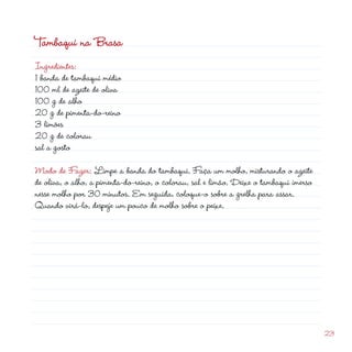 Tambaqui na Brasa
Ingredientes:
1 banda de tambaqui médio
100 ml de azeite de oliva
100 g de alho
0 g de pimenta-do-reino
3 limões
                                                           d
0 g de colorau
sal a gosto

Modo de Fazer: Limpe a banda do tambaqui. Faça um molho, misturando o azeite
de oliva, o alho, a pimenta-do-reino, o colorau, sal e limão. Deixe o tambaqui imerso
nesse molho por 30 minutos. Em seguida, coloque-o sobre a grelha para assar.
Quando virá-lo, despeje um pouco de molho sobre o peixe.




                                                                                        3
 