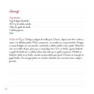 Acarajé
     Ingredientes:
     1 kg de feijão-fradinho
     300 g de cebola ralada
     1 litro de azeite-de-dendê
     1 cebola pequena
     Sal

     Modo de Fazer: Coloque o feijão de molho por  horas , depois, lave bem e retire a
     casca e os olhinhos pretos. Passe, aos poucos , no moedor ou no processador. Despeje
     a massa de feijão em uma panela e acrescente a cebola ralada e sal a gosto. Bata bem,
     com uma colher de pau, para que a massa fique leve. Em um tacho, aqueça bastante
     o azeite-de-dendê com a cebola inteira (ela evita que o azeite se queime). Modele os
     bolinhos e frite-os no tacho, virando-os para fritar por igual. Escorra os acarajés em
     papel toalha. Os acarajés podem ser servidos recheados com camarões secos, vatapá e
     pimenta.




6
 