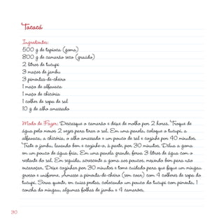 Tacacá
     Ingredientes:
     500 g de tapioca (goma)
     800 g de camarão seco (graúdo)
      litros de tucupi
     3 maços de jambu
     3 pimentas-de-cheiro
     1 maço de alfavaca
     1 maço de chicória
     1 colher de sopa de sal
     10 g de alho amassado

     Modo de Fazer: Descasque o camarão e deixe de molho por  horas. Troque de
     água pelo menos  vezes para tirar o sal. Em uma panela, coloque o tucupi, a
     alfavaca, a chicória, o alho amassado e um pouco de sal e cozinhe por 40 minutos.
     Trate o jambu, lavando bem e cozinhe-o, à parte, por 30 minutos. Dilua a goma
     em um pouco de água fria. Em uma panela grande, ferva 3 litros de água com o
     restante do sal. Em seguida, acrescente a goma aos poucos, mexendo bem para não
     encaroçar. Deixe cozinhar por 30 minutos e tome cuidado para que fique um mingau
     grosso e uniforme. Amasse a pimenta-de-cheiro (sem coar) com 4 colheres de sopa do
     tucupi. Sirva quente, em cuias pretas, colocando um pouco do tucupi com pimenta, 1
     concha do mingau, algumas folhas de jambu e 4 camarões.


30
 