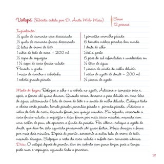 d
                                                          p
Vatapá (Receita cedida por D. Anita Melo Maia)                 Serve
                                                               1 pessoas
Ingredientes:
½ quilo de camarão seco descascado          1 pimentão vermelho picado
½ quilo de camarão fresco descascado        6 tomates médios picados bem miúdo
 latas de creme de leite                   1 dente de alho
1 vidro de leite de coco – 00 ml           Sal a gosto
½ copo de requeijão                         6 pães de sal esfarelados e umedecidos em
1 ½ copo de coco fresco ralado              ½ litro de água
Pimenta a gosto                             1 xícara de amido de milho diluído
1 maço de coentro e cebolinha               1 vidro de azeite de dendê – 00 ml
1 cebola grande picada                      ½ xícara de azeite
Modo de fazer: Refogue o alho e a cebola no azeite. Adicione o camarão seco e,
após, o fresco até quase dourar. Quando corar, derrame o pão diluído em meio litro
de água, adicionando l lata de creme de leite e o amido de milho diluído. Coloque todo
o cheiro verde picado, tomate picado, pimentão picado e pimenta picada. Adicione o
vidro de leite de coco, deixando ferver por quinze minutos. Em seguida, acrescente o
coco fresco ralado, o requeijão e deixe ferver por mais cinco minutos, mexendo com
uma colher de pau, até aparecer o fundo da panela. Por último, coloque o azeite de
dendê, que deve ter sido aquecido previamente até quase fritar. Mexa devagar e ferva
por mais dois minutos. Depois de pronto, acrescente a outra lata de creme de leite,
mexendo devagar. Salpique o resto do coco ralado e enfeite com camarões inteiros.
Dica: O vatapá depois de pronto, deve ser coberto com pano limpo, pois a tampa
pode suar e respingar, aguando todo o processo.
                                                                                         31
 