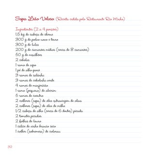 Sopa Leão Veloso (Receita cedida pelo Restaurante Rio Minho)
     Ingredientes ( a 4 porções)
     1,5 kg de cabeça de cherne
     300 g de polvo novo e tenro
     300 g de lulas
     00 g de camarões médios (cerca de 8 camarões)
     50 g de mexilhões
      cebolas
     1 ramo de aipo
     1 pé de alho-poró
     3 ramos de salsinha
     3 ramos de cebolinha verde
     4 ramos de manjericão
     1 ramo (pequeno) de alecrim
     5 ramos de coentro
      colheres (sopa) de óleo extravirgem de oliva
      colheres (sopa) de óleo de milho
     1/ cabeça de alho (cerca de 6 dentes) picada
      tomates picados
      folhas de louro
     1 cálice de vinho branco seco
     1 colher (sobremesa) de colorau


3
 