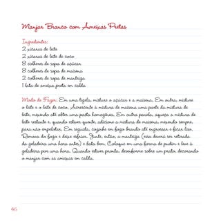 Manjar Branco com Ameixas Pretas
     Ingredientes:
      xícaras de leite
      xícaras de leite de coco
     8 colheres de sopa de açúcar
     8 colheres de sopa de maisena
      colheres de sopa de manteiga
     1 lata de ameixa preta em calda

     Modo de Fazer: Em uma tigela, misture o açúcar e a maisena. Em outra, misture
     o leite e o leite de coco. Acrescente à mistura de maisena uma parte da mistura de
     leite, mexendo até obter uma pasta homogênea. Em outra panela, aqueça a mistura de
     leite restante e, quando estiver quente, adicione a mistura de maisena, mexendo sempre,
     para não empelotar. Em seguida, cozinhe em fogo brando até engrossar e ficar liso.
     Remova do fogo e deixe esfriar. Junte, então, a manteiga (essa deverá ser retirada
     da geladeira uma hora antes) e bata bem. Coloque em uma forma de pudim e leve à
     geladeira por uma hora. Quando estiver pronta, desenforme sobre um prato, decorando
     o manjar com as ameixas em calda.




46
 