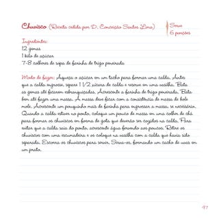 d
                                                                 p
Chuvisco (Receita cedida por D. Conceição Santos Lima)                 Serve
                                                                       6 porções
Ingredientes:
1 gemas
1 kilo de açúcar
7-8 colheres de sopa de farinha de trigo peneirada

Modo de fazer: Aqueça o açúcar em um tacho para formar uma calda. Antes
que a calda engrosse, separe 1 1/ xícara de calda e reserve em uma vasilha. Bata
as gemas até ficarem esbranquiçadas. Acrescente a farinha de trigo peneirada. Bata
bem até fazer uma massa. A massa deve ficar com a consistência de massa de bole
mole. Acrescente um pouquinho mais de farinha para engrossar a massa, se necessário.
Quando a calda estiver no ponto, coloque um pouco de massa em uma colher de chá
para formar os chuviscos em forma de gota que deverão ser cozidos na calda. Para
evitar que a calda saia do ponto, acrescente água fervendo aos poucos. Retire os
chuviscos com uma escumadeira e os coloque na vasilha com a calda que havia sido
separada. Escorra os chuviscos para servir. Sirva-os, formando um cacho de uvas em
um prato.




                                                                                       47
 