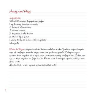 Arroz com Pequi
    Ingredientes:
    0 a 30 caroços de pequi com polpa
    1 kg de arroz lavado e escorrido
    5 dentes de alho socados
     cebolas raladas
    ¼ de xícara de chá de óleo
    ½ litro de água quente
    1 xícara de chá de cheiro-verde bem picado
    sal a gosto

    Modo de Fazer: Aqueça o óleo e doure a cebola e o alho. Junte os pequis, tempere
    com sal e refogue, mexendo sempre para não grudar na panela. Coloque a água
    quente e deixe cozinhar até a água secar. Adicione o arroz e refogue bem. Cubra com
    água e deixe cozinhar em fogo brando. Pouco antes de desligar o forno, salpique com
    cheiro-verde.
    Lembre-se de morder o pequi apenas superficialmente!




6
 