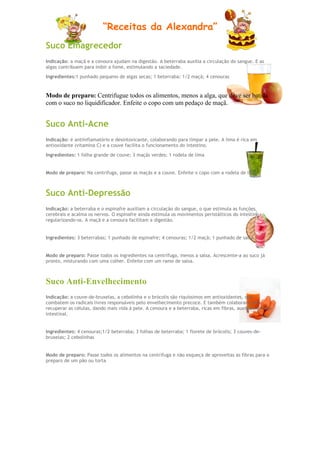 “Receitas da Alexandra”
Suco Emagrecedor
Indicação: a maçã e a cenoura ajudam na digestão. A beterraba auxilia a circulação do sangue. E as
algas contribuem para inibir a fome, estimulando a saciedade.
Ingredientes:1 punhado pequeno de algas secas; 1 beterraba; 1/2 maçã; 4 cenouras


Modo de preparo: Centrifugue todos os alimentos, menos a alga, que deve ser batida
com o suco no liquidificador. Enfeite o copo com um pedaço de maçã.


Suco Anti-Acne
Indicação: é antiinflamatório e desintoxicante, colaborando para limpar a pele. A lima é rica em
antioxidante (vitamina C) e a couve facilita o funcionamento do intestino.
Ingredientes: 1 folha grande de couve; 3 maçãs verdes; 1 rodela de lima


Modo de preparo: Na centrífuga, passe as maçãs e a couve. Enfeite o copo com a rodela de lima.



Suco Anti-Depressão
Indicação: a beterraba e o espinafre auxiliam a circulação do sangue, o que estimula as funções
cerebrais e acalma os nervos. O espinafre ainda estimula os movimentos peristálticos do intestino,
regularizando-os. A maçã e a cenoura facilitam a digestão.


Ingredientes: 3 beterrabas; 1 punhado de espinafre; 4 cenouras; 1/2 maçã; 1 punhado de salsa


Modo de preparo: Passe todos os ingredientes na centrífuga, menos a salsa. Acrescente-a ao suco já
pronto, misturando com uma colher. Enfeite com um ramo de salsa.



Suco Anti-Envelhecimento
Indicação: a couve-de-bruxelas, a cebolinha e o brócolis são riquíssimos em antioxidantes, que
combatem os radicais livres responsáveis pelo envelhecimento precoce. E também colaboram para
recuperar as células, dando mais vida á pele. A cenoura e a beterraba, ricas em fibras, auxiliam o trato
intestinal.


Ingredientes: 4 cenouras;1/2 beterraba; 3 folhas de beterraba; 1 florete de brócolis; 3 couves-de-
bruxelas; 2 cebolinhas


Modo de preparo: Passe todos os alimentos na centrífuga e não esqueça de aproveitas as fibras para o
preparo de um pão ou torta
 