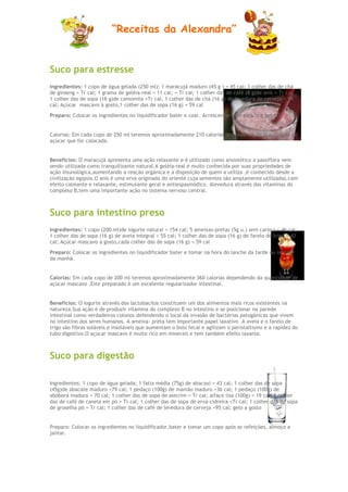 “Receitas da Alexandra”


Suco para estresse
Ingredientes: 1 copo de água gelada (250 ml); 1 maracujá maduro (45 g ) = 45 cal; 1 colher das de chá
de ginseng = Tr cal; 1 grama de geléia-real = 11 cal; = Tr cal; 1 colher das de café (8 g)de anis = Tr cal;
1 colher das de sopa (16 g)de camomila =Tr cal; 1 colher das de chá (16 g) de levedura de cerveja = 94
cal; Açúcar mascavo à gosto,1 colher das de sopa (16 g) = 59 cal

Preparo: Colocar os ingredientes no liquidificador bater e coar. Acrescentar gelo picado e beber.


Calorias: Em cada copo de 250 ml teremos aproximadamente 210 calorias dependendo da quantidade de
açúcar que for colocada.


Benefícios: O maracujá apresenta uma ação relaxante e é utilizado como ansiolótico a passiflora vem
sendo utilizada como tranquilizante natural.A geléia-real é muito conhecida por suas propriedades de
ação imunológica,aumentando a reação orgánica e a disposição de quem a utiliza ,é conhecido desde a
civilização egipsia.O anis é uma erva originada do oriente cuja sementes são amplamente utilizadas,com
efeito calmante e relaxante, estimulante geral e antiespasmódico. Alevedura através das vitaminas do
complexo B,tem uma importante ação no sistema nervoso central.



Suco para intestino preso
Ingredientes: 1 copo (200 ml)de iogurte natural = 154 cal; 5 ameixas-pretas (5g u.) sem caroço = 46 cal;
1 colher das de sopa (16 g) de aveia integral = 55 cal; 1 colher das de sopa (16 g) de farelo de trigo = 42
cal; Açúcar mascavo a gosto,cada colher das de sopa (16 g) = 59 cal
Preparo: Colocar os ingredientes no liquidificador bater e tomar na hora do lanche da tarde ou no café
da manhã.


Calorias: Em cada copo de 200 ml teremos aproximadamente 360 calorias dependendo da quantidade de
açúcar mascavo .Este preparado é um excelente regularizador intestinal.


Benefícios: O iogurte através dos lactobacilos constituem um dos alimentos mais ricos existentes na
natureza.Sua ação é de produzir vitamina do complexo B no intestino e se posicionar na parede
intestinal como verdadeiros colonos defendendo o local da invasão de bactérias patogánicas que vivem
no intestino dos seres humanos. A ameixa- preta tem importante papel laxativo .A aveia e o farelo de
trigo são fibras soláveis e insoláveis que aumentam o bolo fecal e agilizam o peristaltismo e a rapidez do
tubo digestivo.O açúcar mascavo é muito rico em minerais e tem também efeito laxante.



Suco para digestão

Ingredientes: 1 copo de água gelada; 1 fatia média (75g) de abacaxi = 43 cal; 1 colher das de sopa
(45g)de abacate maduro =79 cal; 1 pedaço (100g) de mamão maduro =36 cal; 1 pedaço (100g) de
abóbora madura = 70 cal; 1 colher das de sopa de alecrim = Tr cal; alface lisa (100g) = 19 cal; 1 colher
das de café de canela em pó = Tr cal; 1 colher das de sopa de erva-cidreira =Tr cal; 1 colher das de sopa
de groselha pó = Tr cal; 1 colher das de café de levedura de cerveja =95 cal; gelo a gosto


Preparo: Colocar os ingredientes no liquidificador,bater e tomar um copo após as refeições, almoço e
jantar.
 