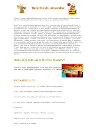 “Receitas da Alexandra”


Calorias: Em cada copo de 250 ml teremos um total de 352 calorias, aproximadamente. Para pessoas
que estão fazendo dietas, tomar meio copo ou calcular as calorias diária permitidas.


Benefícios: O abacaxi apresenta a bromelina que é um excelente digestivo e antiinflamatório natural
alem de possuir altas concentrações de vitaminas A,B e C e ótima fonte de cálcio.O mamão tem origem
asiática e americana e foi introduzido no Brasil em 1607 ,na Bahia á excelente fonte de vitaminas e
apresenta em particular a papaína, enzima de função benéfica ao organismo e ao sistema digestivo. A
abóbora apresenta numerosos oligoelementos,vitaminas A e C e o betacaroteno, alem de apresentarem
propriedades emolientes, laxativa e digestiva. O abacate é um alimento extremamente rico e possui
:proteínas, carboidratos,vitaminas A,B1,B2,C,D,E e sais minerais, tem ação digestiva e ativador renal.A
alface tem ação digestiva,analgésica e sedativa .A canela erva originaria do Ceilço tem excelente poder
digestivo e imunológico .O alecrim é um arbusto de origem européia com ação digestiva e circulatária .
A erva-cidreira também conhecida como melissa é utilizada como eficaz digestivo desde os primórdios
da humanidade.A groselha que á originada das regiões setentrionais da Europa ,conhecida também como
cassis é utilizada como digestivo,circulação sanguinea e para alterações hepóticas e estomacais.A
levedura como fonte de complexo B que tem importante papel na absorção de nutrientes no duodeno.
Os sucos são preparados com alimentos funcionais ou nutraceuticos, que comprovadamente evitam
doeças crónico degenerativas,de ação comprovada cientificamente. Utilizamos o açúcar no lugar do
adoçante devido o fato de que o cérebro não reconhece o adoçante artificial como o açúcar natural,
levando a compulsão por doces durante o dia.O adoçante dever ser utilizado pelo paciente portador de
diabetes.



Sucos para todos os problemas da Mulher

A saúde da mulher depende de vários fatores emocionais, hormonais, físicos e psicológicos e os
sucos naturais são de grande ajuda nestes momentos críticos melhorando a saúde da mulher.




SUCO ANTICELULITE

Indicação: o pepino hidrata, pois é rico em água. Também é desintoxicante


e, com a ajuda da beterraba, que auxilia a circulação sangüínea, colabora


para varrer as toxinas das células. O resultado é uma pele mais uniforme.


Já a maçã facilita a digestão e a cenoura contribui para o bom funcionamento


do intestino.


Ingredientes: 1/2 pepino, 1 beterraba, 1/2 maçã, 4 cenouras


Modo de preparo: Passe todos os ingredientes na centrífuga.


Enfeite com um palito de cenoura.
 