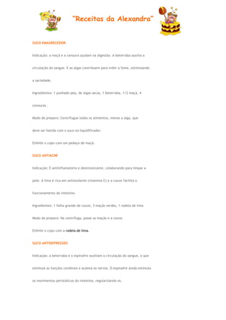 “Receitas da Alexandra”


SUCO EMAGRECEDOR


Indicação: a maçã e a cenoura ajudam na digestão. A beterraba auxilia a


circulação do sangue. E as algas contribuem para inibir a fome, estimulando


a saciedade.


Ingredientes: 1 punhado peq. de algas secas, 1 beterraba, 1/2 maçã, 4


cenouras .


Modo de preparo: Centrifugue todos os alimentos, menos a alga, que


deve ser batida com o suco no liquidificador.


Enfeite o copo com um pedaço de maçã.


SUCO ANTIACNE


Indicação: É antiinflamatório e desintoxicante, colaborando para limpar a


pele. A lima é rica em antioxidante (vitamina C) e a couve facilita o


funcionamento do intestino.


Ingredientes: 1 folha grande de couve, 3 maçãs verdes, 1 rodela de lima


Modo de preparo: Na centrífuga, passe as maçãs e a couve.


Enfeite o copo com a rodela de lima.


SUCO ANTIDEPRESSÃO


Indicação: a beterraba e o espinafre auxiliam a circulação do sangue, o que


estimula as funções cerebrais e acalma os nervos. O espinafre ainda estimula


os movimentos peristáticos do intestino, regularizando-os.
 