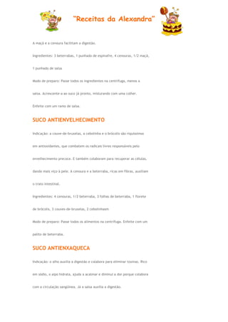 “Receitas da Alexandra”


A maçã e a cenoura facilitam a digestão.


Ingredientes: 3 beterrabas, 1 punhado de espinafre, 4 cenouras, 1/2 maçã,


1 punhado de salsa


Modo de preparo: Passe todos os ingredientes na centrífuga, menos a


salsa. Acrescente-a ao suco já pronto, misturando com uma colher.


Enfeite com um ramo de salsa.



SUCO ANTIENVELHECIMENTO

Indicação: a couve-de-bruxelas, a cebolinha e o brócolis são riquíssimos


em antioxidantes, que combatem os radicais livres responsáveis pelo


envelhecimento precoce. E também colaboram para recuperar as células,


dando mais viço à pele. A cenoura e a beterraba, ricas em fibras, auxiliam


o trato intestinal.


Ingredientes: 4 cenouras, 1/2 beterraba, 3 folhas de beterraba, 1 florete


de brócolis, 3 couves-de-bruxelas, 2 cebolinhasm


Modo de preparo: Passe todos os alimentos na centrífuga. Enfeite com um


palito de beterraba.



SUCO ANTIENXAQUECA

Indicação: o alho auxilia a digestão e colabora para eliminar toxinas. Rico


em sódio, o aipo hidrata, ajuda a acalmar e diminui a dor porque colabora


com a circulação sangüínea. Já a salsa auxilia a digestão.
 