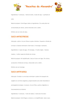“Receitas da Alexandra”


Ingredientes: 4 cenouras, 1 dente de alho, 2 talos de aipo, 1 punhado de


salsa


Modo de preparo: Centrifugue todos os ingredientes. Só a salsa deve ser


acrescentada por último, sendo misturada com a colher.


Enfeite com um ramo de salsa.



SUCO ANTIESTRESSE

Indicação: a pêra é rica em fibras e ajuda a hidratar. Enquanto o lêvedo de


cerveja e a banana estimulam o bem-estar. O morango é calmante.


Ingredientes: 2 copos de água, 10 morangos, 1/2 pêra rígida, 1 banana


madura, 1 colher (sopa) de lêvedo de cerveja


Modo de preparo: No liqüidificador, bata as frutas com água. Por último,


acrescente o lêvedo de cerveja, misturando com a colher.


Enfeite com um morango.



SUCO ANTIFADIGA

Indicação: O salsão e a erva-doce estimulam o poder de transporte de


oxigênio na corrente sangüínea, proporcionando uma onda instantânea e


prolongada de energia. A cenoura, rica em fibra, auxilia a digestão e o


funcionamento do intestino.


Ingredientes: 4 cenouras, 1 ramo de salsão, 2 ramos de erva-doce


Modo de preparo: Centrifugue a cenoura e, no liqüidificador, bata o suco
 