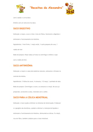 “Receitas da Alexandra”


com o salsão e a erva-doce.


Enfeite com um ramo de erva-doce.



SUCO DIGESTIVO

Indicação: a maçã, a uva e o kiwi, ricos em fibras, favorecem a digestão e


estimulam o funcionamento do intestino.


Ingredientes: 1 kiwi firme, 1 maçã verde, 1 cacho pequeno de uvas, 1


rodela de kiwi


Modo de preparo: Passe todas as frutas na centrífuga e enfeite o copo


com a rodela de kiwi.



SUCO ANTIINSÔNIA

Indicação: a maçã e a salsa são sedativos naturais, calmantes e eficazes no


controle da insônia.


Ingredientes: 3 folhas de couve, 4 cenouras, 1/2 maçã, 1 punhado de salsa


Modo de preparo: Centrifugue a couve, as cenouras e a maçã. No suco já


preparado, acrescente a salsa, mexendo com a colher.



SUCO PARA A CÓLICA MENSTRUAL

Indicação: o louro ajuda a diminuir os sintomas da menstruação. O abacaxi


e o gengibre são diuréticos, ajudam a diminuir a retenção de líquidos e


estimulam o funcionamento do intestino, diminuindo as cólicas. E a maçã,


rica em fibra, também colabora para o trato intestinal.
 
