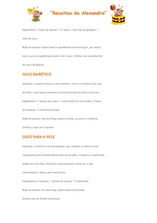 “Receitas da Alexandra”


Ingredientes: 3 fatias de abacaxi, 1/2 maçã, 1 fatia fina de gengibre, 1


folha de louro


Modo de preparo: Passe todos os ingredientes na centrífuga e, por último,


bata o suco no liqüidificador junto com o louro. Enfeite com um pedacinho


de casca de abacaxi.



SUCO DIURÉTICO

Indicação: a laranja funciona como diurético. A uva e a melancia são ricas


em fibra, o que ajuda a eliminar as toxinas através das fezes e da urina.


Ingredientes: 1 laranja sem casca, 1 cacho médio de uvas verdes, 2 fatias


de melancia, 1 raminho de hortelã


Modo de preparo: Na centrífuga, passe a laranja, as uvas e a melancia.


Enfeite o copo com a hortelã.



SUCO PARA A PELE

Indicação: o brócolis é um antioxidante, que combate os radicais livres


responsáveis pelo envelhecimento precoce da pele. A cenoura e a beterraba,


ambos ricos em fibra, facilitam o funcionamento intestinal, o que,


indiretamente, deixa a pele mais bonita.


Ingredientes: 4 cenouras, 1 florete de brócolis, 1/2 beterraba


Modo de preparo: Na centrífuga, passe todos os alimentos.


Enfeite com um florete de brócolis.
 