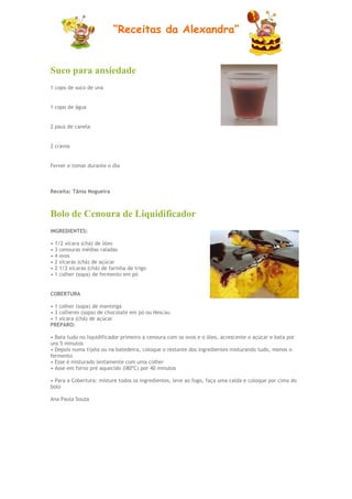 “Receitas da Alexandra”


Suco para ansiedade
1 copo de suco de uva


1 copo de água


2 paus de canela


2 cravos


Ferver e tomar durante o dia



Receita: Tânia Nogueira



Bolo de Cenoura de Liquidificador
INGREDIENTES:

• 1/2 xícara (chá) de óleo
• 3 cenouras médias raladas
• 4 ovos
• 2 xícaras (chá) de açúcar
• 2 1/2 xícaras (chá) de farinha de trigo
• 1 colher (sopa) de fermento em pó


COBERTURA

• 1 colher (sopa) de manteiga
• 3 colheres (sopa) de chocolate em pó ou Nescau
• 1 xícara (chá) de açúcar
PREPARO:

• Bata tudo no liquidificador primeiro a cenoura com os ovos e o óleo, acrescente o açúcar e bata por
uns 5 minutos
• Depois numa tijela ou na batedeira, coloque o restante dos ingredientes misturando tudo, menos o
fermento
• Esse é misturado lentamente com uma colher
• Asse em forno pré aquecido (l80ºC) por 40 minutos

• Para a Cobertura: misture todos os ingredientes, leve ao fogo, faça uma calda e coloque por cima do
bolo

Ana Paula Souza
 