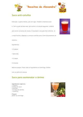 “Receitas da Alexandra”


Suco anti-celulite

Indicação: o pepino hidrata, pois tem agua. Tambem é desintoxicante


e, com a ajuda da beterraba, que auxilia a circulação sanguinea, colabora


para varrer as toxinas das celulas. O resultado é uma pele mais uniforme. Já


a maçã facilita a digestão e a cenoura contribui para o bom funcionamento do


intestino.


Ingredientes:


1/2 pepino


1 beterraba


1/2 maçãs


4 cenouras


Modo de preparo: Passe todos os ingredientes na centrifuga. Enfeite


com um palito de cenoura.



Suco para aumenatar o ânimo

Ingredientes orgânicos:
1 cenoura
5 folhas de couve
5 acerolas
1/2 maço de salsinha
1 mexerica

Preparo
passar na centrífuga
 