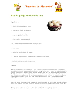 “Receitas da Alexandra”


Pão de queijo Nutritivo de Soja

Ingredientes:


- 1 pacote polvilho doce (500g - Zaeli)


- 1 copo de soja cozida (de requeij?o)


- 1 copo de ãgua (de requeijão)


- 1 xícara de óleo (pode ser azeite)


- sal a gosto (aproximadamente 1 colher (chá) rasa de sal)


- 4 ovos médios


- 1 pacote de queijo ralado (50g - Vigor)


- 1 1/2 xícara de queijo fresco tipo minas em cubinhos ou ralado grosso


- 5 colheres (sopa) semente de linhaça em pó


Prepero:


Bata no liquidificador a soja cozida com a água. Coe numa peneira e reserve o bagaço. Coloque numa
panela o leite extraído da soja, o sal, o óleo e leve ao fogo até começar a ferver. Em seguida, escalde o
polvilho com a mistura fervente e deixe amornar. Junte os ovos, um a um, amassando tudo muito bem.
Por último, acrescente o os queijos, a linhaça e o bagaço da soja reservada; misture bem. Unte as mãos
com óleo e enrole os pãezinhos. Não precisa untar a assadeira. Asse em forno pré-aquecido a 180gC até
que estejam dourados (+ ou - 25 min). Sirva quente.Se a massa ficar mole, colocar na assadeira às
colheradas.


OBS:1- Se quiser, você pode rechear os pães com os ingredientes de sua preferência. Sugestão: pasta de
queijo com azeitonas, requeijão com bacon, doce de leite com coco, goiabada com queijo, queijo etc;


2- Os pãezinhos podem ser congelados. Não há necessidade de descongelar para assar.
 