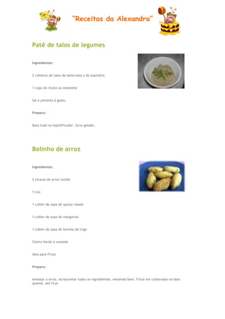 “Receitas da Alexandra”


Patê de talos de legumes

Ingredientes:


2 colheres de talos de beterraba e de espinafre


1 copo de ricota ou maionese


Sal e pimenta à gosto.


Preparo:


Bata tudo no liqüidificador. Sirva gelado.




Bolinho de arroz

Ingredientes:


2 xicaras de arroz cozido


1 ovo


1 colher de sopa de queijo ralado


1 colher de sopa de margarina


1 colher de sopa de farinha de trigo


Cheiro Verde á vontade


óleo para Fritar


Preparo:


Amassar o arroz. Acrescentar todos os ingredientes, mexendo bem. Fritar em colheradas no óleo
quente, até ficar
 