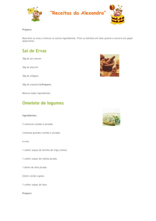 “Receitas da Alexandra”


Preparo:


Bata bem os ovos e misture os outros ingredientes. Frite os bolinhos em óleo quente e escorra em papel
absorvente.



Sal de Ervas
30g de sal comum


30g de alecrim


30g de orégano


30g de manjericãoPreparo:


Mistura todos ingredientes



Omelete de legumes

Ingredientes:


3 cenouras cozidas e picadas


2 batatas grandes cozidas e picadas


6 ovos


1 colher (sopa) de farinha de trigo (cheia)


1 colher (sopa) de cebola picada


1 dente de alho picado


Cheiro verde à gosto


1 colher (sopa) de óleo.


Preparo:
 