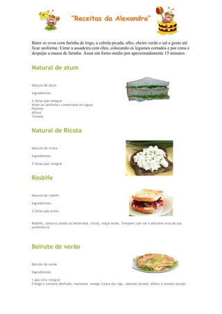 “Receitas da Alexandra”


Bater os ovos com farinha de trigo, a cebola picada, alho, cheiro verde e sal a gosto até
ficar uniforme. Untar a assadeira com óleo, colocando os legumes cortados e por cima e
despejar a massa de farinha. Assar em forno médio por aproximadamente 15 minutos.


Natural de atum

Natural de atum

Ingredientes:

2 fatias pão integral
Atum ou sardinha ( conservada em água)
Palmito
Alface
Tomate



Natural de Ricota

Natural de ricota

Ingredientes:

2 fatias pão integral



Rosbife

Natural de rosbife

Ingredientes:

2 fatias pão preto


Rosbife, cenoura ralada ou beterraba, ricota, maçã verde. Tempere com sal e adicione erva da sua
preferência




Beirute de verão

Beirute de verão

Ingredientes:

1 pão sírio integral
Frango e cenoura desfiado, maionese omega 3 para dar liga , abacaxi picado, alface e tomate picado.
 