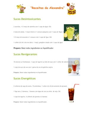 “Receitas da Alexandra”


Sucos Desintoxicantes

2 acerolas, 1/2 maço de salsinha com 1 copo de água /OU


2 talos de salsão, 1 maçã inteira e 1 cenoura pequena com 1 copo de ?Água /OU


1/2 maço de escarola e 1 cenoura com 1 copo de ?gua /OU


1 colher de chá de erva doce, 1 maçã, gengibre ralado com 1 copo de água


Preparo: Bater todos ingredientes no liquidificador


Sucos Revigorantes

10 amoras ou framboesas, 1 copo de iogurte ou leite de soja com 1 colher de sobremesa de mel /OU


1 copo de suco de uva com 1 gema de ovo de galinha caipira


Preparo: Bater todos ingredientes no liquidificador



Sucos Energéticos

2 colheres de sopa de aveia, 10 améndoas, 1 colher de chá de semente de girassol,


1 figo seco, 2 támaras, 1 banana com água de coco ou leite de soja .OU


1 copo de iogurte, 4 colheres de granola e á banana


Preparo: Bater todos ingredientes no liquidificador.
 