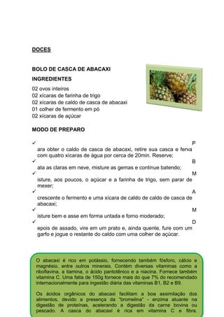 DOCES


BOLO DE CASCA DE ABACAXI
INGREDIENTES
02 ovos inteiros
02 xícaras de farinha de trigo
02 xícaras de caldo de casca de abacaxi
01 colher de fermento em pó
02 xícaras de açúcar

MODO DE PREPARO

                                                                 P
  ara obter o caldo de casca de abacaxi, retire sua casca e ferva
  com quatro xícaras de água por cerca de 20min. Reserve;
                                                                 B
  ata as claras em neve, misture as gemas e continue batendo;
                                                                 M
  isture, aos poucos, o açúcar e a farinha de trigo, sem parar de
  mexer;
                                                                 A
  crescente o fermento e uma xícara de caldo de caldo de casca de
  abacaxi;
                                                                 M
  isture bem e asse em forma untada e forno moderado;
                                                                 D
  epois de assado, vire em um prato e, ainda quente, fure com um
  garfo e jogue o restante do caldo com uma colher de açúcar.



 O abacaxi é rico em potássio, fornecendo também fósforo, cálcio e
 magnésio, entre outros minerais. Contém diversas vitaminas como a
 riboflavina, a tiamina, o ácido pantotênico e a niacina. Fornece também
 vitamina C. Uma fatia de 150g fornece mais do que 7% do recomendado
 internacionalmente para ingestão diária das vitaminas B1, B2 e B9.

 Os ácidos orgânicos do abacaxi facilitam a      boa assimilação dos
 alimentos, devido a presença da “bromelina”     - enzima atuante na
 digestão de proteínas, acelerando a digestão     da carne bovina ou
 pescado. A casca do abacaxi é rica em            vitamina C e fibra.
 