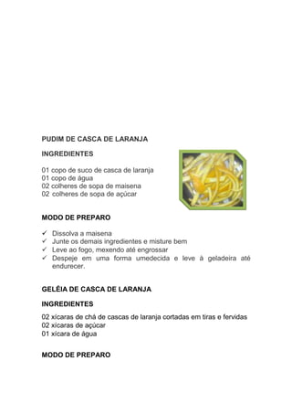 PUDIM DE CASCA DE LARANJA

INGREDIENTES

01 copo de suco de casca de laranja
01 copo de água
02 colheres de sopa de maisena
02 colheres de sopa de açúcar


MODO DE PREPARO

   Dissolva a maisena
   Junte os demais ingredientes e misture bem
   Leve ao fogo, mexendo até engrossar
   Despeje em uma forma umedecida e leve à geladeira até
   endurecer.


GELÉIA DE CASCA DE LARANJA

INGREDIENTES
02 xícaras de chá de cascas de laranja cortadas em tiras e fervidas
02 xícaras de açúcar
01 xícara de água


MODO DE PREPARO
 