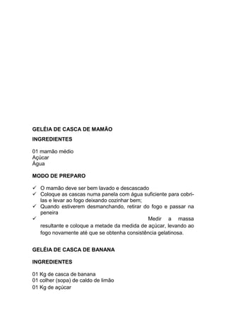 GELÉIA DE CASCA DE MAMÃO
INGREDIENTES

01 mamão médio
Açúcar
Água

MODO DE PREPARO

   O mamão deve ser bem lavado e descascado
   Coloque as cascas numa panela com água suficiente para cobri-
   las e levar ao fogo deixando cozinhar bem;
   Quando estiverem desmanchando, retirar do fogo e passar na
   peneira
                                              Medir a massa
   resultante e coloque a metade da medida de açúcar, levando ao
   fogo novamente até que se obtenha consistência gelatinosa.


GELÉIA DE CASCA DE BANANA

INGREDIENTES

01 Kg de casca de banana
01 colher (sopa) de caldo de limão
01 Kg de açúcar
 