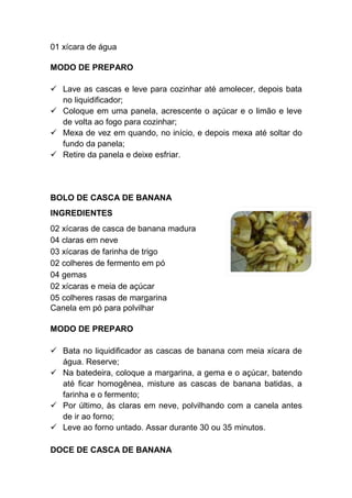 01 xícara de água

MODO DE PREPARO

   Lave as cascas e leve para cozinhar até amolecer, depois bata
   no liquidificador;
   Coloque em uma panela, acrescente o açúcar e o limão e leve
   de volta ao fogo para cozinhar;
   Mexa de vez em quando, no início, e depois mexa até soltar do
   fundo da panela;
   Retire da panela e deixe esfriar.




BOLO DE CASCA DE BANANA
INGREDIENTES
02 xícaras de casca de banana madura
04 claras em neve
03 xícaras de farinha de trigo
02 colheres de fermento em pó
04 gemas
02 xícaras e meia de açúcar
05 colheres rasas de margarina
Canela em pó para polvilhar

MODO DE PREPARO

   Bata no liquidificador as cascas de banana com meia xícara de
   água. Reserve;
   Na batedeira, coloque a margarina, a gema e o açúcar, batendo
   até ficar homogênea, misture as cascas de banana batidas, a
   farinha e o fermento;
   Por último, às claras em neve, polvilhando com a canela antes
   de ir ao forno;
   Leve ao forno untado. Assar durante 30 ou 35 minutos.

DOCE DE CASCA DE BANANA
 