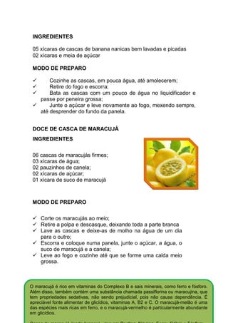 INGREDIENTES

 05 xícaras de cascas de banana nanicas bem lavadas e picadas
 02 xícaras e meia de açúcar

 MODO DE PREPARO

         Cozinhe as cascas, em pouca água, até amolecerem;
         Retire do fogo e escorra;
         Bata as cascas com um pouco de água no liquidificador e
     passe por peneira grossa;
         Junte o açúcar e leve novamente ao fogo, mexendo sempre,
     até desprender do fundo da panela.


 DOCE DE CASCA DE MARACUJÁ
 INGREDIENTES

 06 cascas de maracujás firmes;
 03 xícaras de água;
 02 pauzinhos de canela;
 02 xícaras de açúcar;
 01 xícara de suco de maracujá



 MODO DE PREPARO


     Corte os maracujás ao meio;
     Retire a polpa e descasque, deixando toda a parte branca
     Lave as cascas e deixe-as de molho na água de um dia
     para o outro;
     Escorra e coloque numa panela, junte o açúcar, a água, o
     suco de maracujá e a canela;
     Leve ao fogo e cozinhe até que se forme uma calda meio
     grossa.



O maracujá é rico em vitaminas do Complexo B e sais minerais, como ferro e fósforo.
Além disso, também contém uma substância chamada passiflorina ou maracujina, que
tem propriedades sedativas, não sendo prejudicial, pois não causa dependência. É
apreciável fonte alimentar de glicídios, vitaminas A, B2 e C. O maracujá-melão é uma
das espécies mais ricas em ferro, e o maracujá-vermelho é particularmente abundante
em glicídios.
 