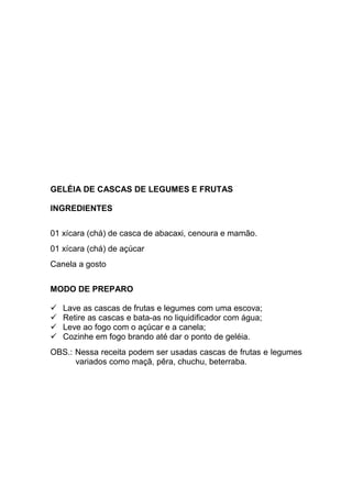 GELÉIA DE CASCAS DE LEGUMES E FRUTAS

INGREDIENTES


01 xícara (chá) de casca de abacaxi, cenoura e mamão.
01 xícara (chá) de açúcar
Canela a gosto


MODO DE PREPARO

   Lave as cascas de frutas e legumes com uma escova;
   Retire as cascas e bata-as no liquidificador com água;
   Leve ao fogo com o açúcar e a canela;
   Cozinhe em fogo brando até dar o ponto de geléia.
OBS.: Nessa receita podem ser usadas cascas de frutas e legumes
      variados como maçã, pêra, chuchu, beterraba.
 