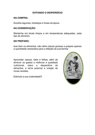 EVITANDO O DESPERDÍCIO

NA COMPRA:

Escolha legumes, hortaliças e frutas da época

NA CONSERVAÇÃO:

Mantenha em locais limpos e em temperaturas adequadas, cada
tipo de alimento.

NO PREPARO:

lave bem os alimentos, não retire cascas grossas e prepare apenas
a quantidade necessária para a refeição de sua família.



Aproveitar cascas, talos e folhas, além de
diminuir os gastos e melhorar a qualidade
nutricional, reduz o desperdício de
alimentos, e torna possível a criação de
novas receitas.

Estimule a sua criatividade!!!
 