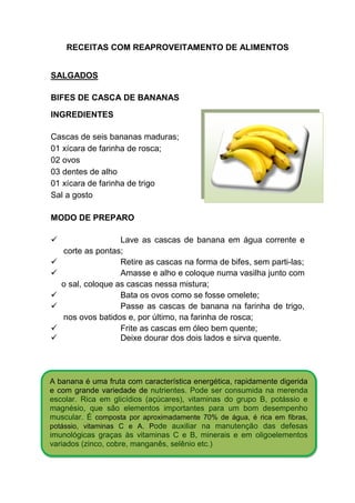 RECEITAS COM REAPROVEITAMENTO DE ALIMENTOS


SALGADOS

BIFES DE CASCA DE BANANAS

INGREDIENTES

Cascas de seis bananas maduras;
01 xícara de farinha de rosca;
02 ovos
03 dentes de alho
01 xícara de farinha de trigo
Sal a gosto

MODO DE PREPARO

                   Lave as cascas de banana em água corrente e
   corte as pontas;
                   Retire as cascas na forma de bifes, sem parti-las;
                   Amasse e alho e coloque numa vasilha junto com
   o sal, coloque as cascas nessa mistura;
                   Bata os ovos como se fosse omelete;
                   Passe as cascas de banana na farinha de trigo,
   nos ovos batidos e, por último, na farinha de rosca;
                   Frite as cascas em óleo bem quente;
                   Deixe dourar dos dois lados e sirva quente.




A banana é uma fruta com característica energética, rapidamente digerida
e com grande variedade de nutrientes. Pode ser consumida na merenda
escolar. Rica em glicídios (açúcares), vitaminas do grupo B, potássio e
magnésio, que são elementos importantes para um bom desempenho
muscular. É composta por aproximadamente 70% de água, é rica em fibras,
potássio, vitaminas C e A. Pode auxiliar na manutenção das defesas
imunológicas graças às vitaminas C e B, minerais e em oligoelementos
variados (zinco, cobre, manganês, selênio etc.)
 