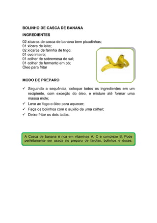 BOLINHO DE CASCA DE BANANA
INGREDIENTES
02 xícaras de casca de banana bem picadinhas;
01 xícara de leite;
02 xícaras de farinha de trigo;
01 ovo inteiro;
01 colher de sobremesa de sal;
01 colher de fermento em pó;
Óleo para fritar


MODO DE PREPARO

   Seguindo a sequência, coloque todos os ingredientes em um
   recipiente, com exceção do óleo, e misture até formar uma
   massa mole;
   Leve ao fogo o óleo para aquecer;
   Faça os bolinhos com o auxilio de uma colher;
   Deixe fritar os dois lados.




 A Casca de banana é rica em vitaminas A, C e complexo B. Pode
 perfeitamente ser usada no preparo de farofas, bolinhos e doces.
 