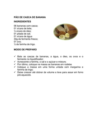 PÃO DE CASCA DE BANANA
INGREDIENTES
06 bananas com casca;
01 xícara de leite;
½ xícara de óleo;
01 pitada de sal;
01 xícara de água
30g de fermento fresco;
01 ovo;
½ de farinha de trigo.

MODO DE PREPARO


   Bata as cascas de bananas, a água, o óleo, os ovos e o
   fermento no liquidificador;
   Acrescente a farinha, o sal e o açúcar e misture;
   Por último, coloque na massa as bananas em rodelas
   Coloque a massa em uma forma untada com margarina e
   farinha de trigo;
   Deixe crescer até dobrar de volume e leve para assar em forno
   pré-aquecido.
 