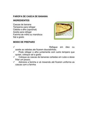 FAROFA DE CASCA DE BANANA
INGREDIENTES
Cascas de banana
Temperos para refogar
Cebola e alho (opcional)
Azeite para refogar
Farinha de milho ou mandioca
Sal a gosto

MODO DE PREPARO

                                     Refogue em óleo ou
  azeite as cebolas ate ficarem douradinhas;
       Pode refogar o alho juntamente com outro tempero que
  quiser, coloque sal a gosto
       Coloque as cascas de bananas cortadas em cubo e deixe
  fritar um pouco;
       Adicione a farinha e vá mexendo até ficarem uniforme as
  cascas com a farinha
 