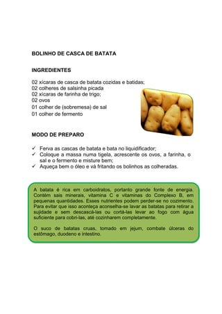 BOLINHO DE CASCA DE BATATA


INGREDIENTES

02 xícaras de casca de batata cozidas e batidas;
02 colheres de salsinha picada
02 xícaras de farinha de trigo;
02 ovos
01 colher de (sobremesa) de sal
01 colher de fermento


MODO DE PREPARO

   Ferva as cascas de batata e bata no liquidificador;
   Coloque a massa numa tigela, acrescente os ovos, a farinha, o
   sal e o fermento e misture bem;
   Aqueça bem o óleo e vá fritando os bolinhos as colheradas.



A batata é rica em carboidratos, portanto grande fonte de energia.
Contém sais minerais, vitamina C e vitaminas do Complexo B, em
pequenas quantidades. Esses nutrientes podem perder-se no cozimento.
Para evitar que isso aconteça aconselha-se lavar as batatas para retirar a
sujidade e sem descascá-las ou cortá-las levar ao fogo com água
suficiente para cobri-las, até cozinharem completamente.

O suco de batatas cruas, tomado em jejum, combate úlceras do
estômago, duodeno e intestino.
 
