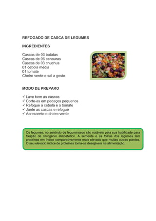REFOGADO DE CASCA DE LEGUMES

INGREDIENTES

Cascas de 03 batatas
Cascas de 06 cenouras
Cascas de 03 chuchus
01 cebola média
01 tomate
Cheiro verde e sal a gosto


MODO DE PREPARO

  Lave bem as cascas
  Corte-as em pedaços pequenos
  Refogue a cebola e o tomate
  Junte as cascas e refogue
  Acrescente o cheiro verde




  Os legumes, no sentindo de leguminosos são notáveis pela sua habilidade para
  fixação de nitrogênio atmosférico. A semente e as folhas dos legumes tem
  proteínas em índice comparativamente mais elevado que muitas outras plantas.
  O seu elevado índice de proteínas torna-os desejáveis na alimentação.
 