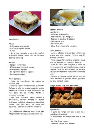 10
Ingredientes:
Massa
- 4 xícaras de arroz cozido
- 1 xícara de iogurte natural
- 4 ovos
- Sal e noz moscada a gosto (se preferir
acrescente 1/4 de cebola para dar um sabor
especial à massa)
Recheio
- 500g de carne moída
- 1/2 xícara de extrato de tomate
- Alho e cebola à gosto
- Sal e pimenta do reino à gosto
- Azeite para refogar
Modo de fazer:
- Bata os ingredientes da massa no
liquidificador.
- Tempere a carne moída com sal e pimenta.
Refoque o alho e a cebola no azeite, junte o
extrato de tomate e deixe cozinhando em
fogo baixo por 20 minutos. Acerte os
temperos e reserve.
- Em uma assadeira média untada e
enfarinhada, coloque metade da massa,
distribua o recheio e cubra com o restante da
massa. Leve para assar em forno pré-
aquecido a 180º até estar firme no centro.
Dica: congele as sobras de arroz, assim você
não precisa ter pressa para reaproveitá-las.
Doce de abacaxi
Ingredientes:
- 1 abacaxi picado miúdo
- 9 colheres de sopa de açúcar
- 2 caixas de gelatina de abacaxi
- 2 xícaras de água
- 2 claras de ovo
- 1 lata de creme de leite sem soro
Modo de fazer:
- Junte o abacaxi e cinco das colheres de
açúcar em uma panela. Cozinhe por 15
minutos e reserve.
- Ferve a água. Acrescente a gelatina e mexa
bem até dissolver por completo. Reserve.
- Bata as claras até atingirem o ponto de
neve. Acrescente quatro colheres de açúcar e
continue batendo até o ponto de suspiro.
Desligue a batedeira e acrescente o creme de
leite.
- Misture o abacaxi cozido já frio com as
claras batidas e a gelatina. Leve à geladeira
por pelo menos 5 horas.
Frango assado com purê de batata
Ingredientes:
- 1 peito de frango com pele e com osso,
cortado em 4 pedaços
- 4 sobrecoxas de frango com pele e com
osso
- 1 e ½ kg de sal grosso
- Folhas de alecrim para decorar
 