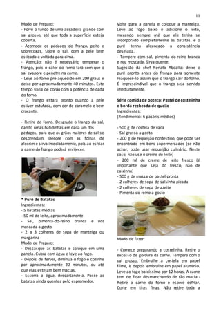 11
Modo de Preparo:
- Forre o fundo de uma assadeira grande com
sal grosso, até que toda a superfície esteja
coberta.
- Acomode os pedaços do frango, peito e
sobrecoxas, sobre o sal, com a pele bem
esticada e voltada para cima.
- Atenção: não é necessário temperar o
frango, pois o calor do forno fará com que o
sal evapore e penetre na carne.
- Leve ao forno pré-aquecido em 200 graus e
deixe por aproximadamente 40 minutos. Este
tempo varia de cordo com a potência de cada
do forno.
- O frango estará pronto quando a pele
estiver estufada, com cor de caramelo e bem
crocante.
- Retire do forno. Desgrude o frango do sal,
dando umas batidinhas em cada um dos
pedaços, para que os grãos maiores de sal se
desprendam. Decore com as folhas de
alecrim e sirva imediatamente, pois ao esfriar
a carne do frango poderá enrijecer.
* Purê de Batatas
Ingredientes:
- 5 batatas médias
- 50 ml de leite, aproximadamente
- Sal, pimenta-do-reino branca e noz
moscada a gosto
- 2 a 3 colheres de sopa de manteiga ou
margarina
Modo de Preparo:
- Descasque as batatas e coloque em uma
panela. Cubra com água e leve ao fogo.
- Depois de ferver, diminua o fogo e cozinhe
por aproximadamente 20 minutos, ou até
que elas estejam bem macias.
- Escorra a água, descartando-a. Passe as
batatas ainda quentes pelo espremedor.
Volte para a panela e coloque a manteiga.
Leve ao fogo baixo e adicione o leite,
mexendo sempre até que ele tenha se
incorporado completamente às batatas. e o
purê tenha alcançado a consistência
desejada.
- Tempere com sal, pimenta do reino branca
e noz moscada. Sirva quente.
Sugestão da chef Renata Abdalla: deixe o
purê pronto antes do frango para somente
reaquecê-lo assim que o frango sair do forno.
É imprescindível que o frango seja servido
imediatamente.
Série comida de boteco: Pastel de costelinha
e borda recheada de queijo
Ingredientes:
(Rendimento: 6 pastéis médios)
- 500 g de costela de vaca
- Sal grosso a gosto
- 200 g de requeijão nordestino, que pode ser
encontrado em bons supermercados (se não
achar, pode usar requeijão culinário. Neste
caso, não use o creme de leite)
- 200 ml de creme de leite fresco (é
importante que seja do fresco, não de
caixinha)
- 500 g de massa de pastel pronta
- 2 colheres de sopa de salsinha picada
- 2 colheres de sopa de azeite
- Pimenta do reino a gosto
Modo de fazer:
- Comece preparando a costelinha. Retire o
excesso de gordura da carne. Tempere com o
sal grosso. Embrulhe a costela em papel
filme, e depois embrulhe em papel alumínio.
Leve ao fogo baixíssimo por 12 horas. A carne
tem de ficar desmanchando de tão macia.-
Retire a carne do forno e espere esfriar.
Corte em tiras finas. Não retire toda a
 