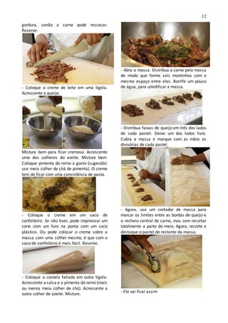 12
gordura, senão a carne pode ressecar.
Reserve.
- Coloque o creme de leite em uma tigela.
Acrescente o queijo.
Misture bem para ficar cremoso. Acrescente
uma das colheres do azeite. Misture bem.
Coloque pimenta do reino a gosto (sugestão:
use meia colher de chá de pimenta). O creme
tem de ficar com uma consistência de pasta.
- Coloque o creme em um saco de
confeiteiro. Se não tiver, pode improvisar um
cone com um furo na ponta com um saco
plástico. Ou pode colocar o creme sobre a
massa com uma colher mesmo, é que com o
saco de confeiteiro é mais fácil. Reserve.
- Coloque a costela fatiada em outra tigela.
Acrescente a salsa e a pimenta do reino (mais
ou menos meia colher de chá). Acrescente a
outra colher de azeite. Misture.
- Abra a massa. Distribua a carne pela massa
de modo que forme seis montinhos com o
mesmo espaço entre eles. Borrife um pouco
de água, para umidificar a massa.
- Distribua faixas de queijo em três dos lados
de cada pastel. Deixe um dos lados livre.
Cubra a massa e marque com as mãos as
divisórias de cada pastel.
- Agora, use um cortador de massa para
marcar os limites entre as bordas de queijo e
o recheio central de carne, mas sem recortar
totalmente a parte do meio. Agora, recorte e
destaque o pastel do restante da massa.
- Ele vai ficar assim
 