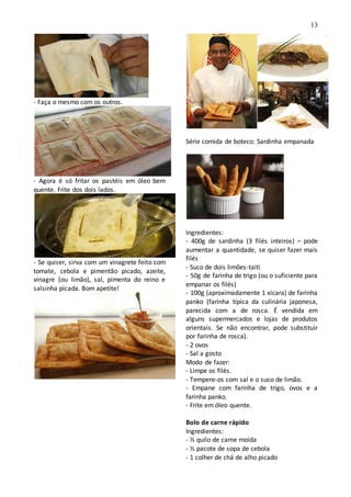 13
- Faça o mesmo com os outros.
- Agora é só fritar os pastéis em óleo bem
quente. Frite dos dois lados.
- Se quiser, sirva com um vinagrete feito com
tomate, cebola e pimentão picado, azeite,
vinagre (ou limão), sal, pimenta do reino e
salsinha picada. Bom apetite!
Série comida de boteco: Sardinha empanada
Ingredientes:
- 400g de sardinha (3 filés inteiros) – pode
aumentar a quantidade, se quiser fazer mais
filés
- Suco de dois limões-taiti
- 50g de farinha de trigo (ou o suficiente para
empanar os filés)
- 100g (aproximadamente 1 xícara) de farinha
panko (farinha típica da culinária japonesa,
parecida com a de rosca. É vendida em
alguns supermercados e lojas de produtos
orientais. Se não encontrar, pode substituir
por farinha de rosca).
- 2 ovos
- Sal a gosto
Modo de fazer:
- Limpe os filés.
- Tempere-os com sal e o suco de limão.
- Empane com farinha de trigo, ovos e a
farinha panko.
- Frite em óleo quente.
Bolo de carne rápido
Ingredientes:
- ½ quilo de carne moída
- ½ pacote de sopa de cebola
- 1 colher de chá de alho picado
 