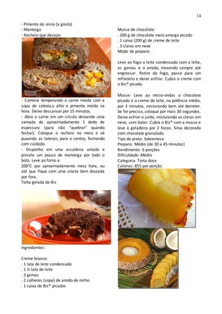 14
- Pimenta do reino (a gosto)
- Manteiga
- Recheio que desejar
- Comece temperando a carne moída com a
sopa de cebola,o alho e pimenta moída na
hora. Deixe descansar por 15 minutos.
- Abra a carne em um circulo deixando uma
camada de aproximadamente 1 dedo de
espessura (para não “quebrar” quando
fechar). Coloque o recheio no meio e vá
puxando as laterais para o centro, fechando
com cuidado.
- Disponha em uma assadeira untada e
pincele um pouco de manteiga por todo o
bolo. Leve ao forno a
200°C por aproximadamente meia hora, ou
até que fique com uma crosta bem dourada
por fora.
Torta gelada de Bis
Ingredientes:
Creme branco:
. 1 lata de leite condensado
. 1 ½ lata de leite
. 3 gemas
. 2 colheres (sopa) de amido de milho
. 1 caixa de Bis® picados
Musse de chocolate:
. 200 g de chocolate meio amargo picado
. 1 caixa (200 g) de creme de leite
. 3 claras em neve
Modo de preparo:
Leve ao fogo o leite condensado com o leite,
as gemas e o amido, mexendo sempre até
engrossar. Retire do fogo, passe para um
refratário e deixe esfriar. Cubra o creme com
o Bis® picado.
Musse: Leve ao micro-ondas o chocolate
picado e o creme de leite, na potência média,
por 3 minutos, misturando bem até derreter.
Se for preciso, coloque por mais 30 segundos.
Deixe esfriar e junte, misturando as claras em
neve, sem bater. Cubra o Bis® com a musse e
leve à geladeira por 2 horas. Sirva decorado
com chocolate granulado.
Tipo de prato: Sobremesa
Preparo: Médio (de 30 a 45 minutos)
Rendimento: 6 porções
Dificuldade: Médio
Categoria: Torta doce
Calorias: 855 por porção
 